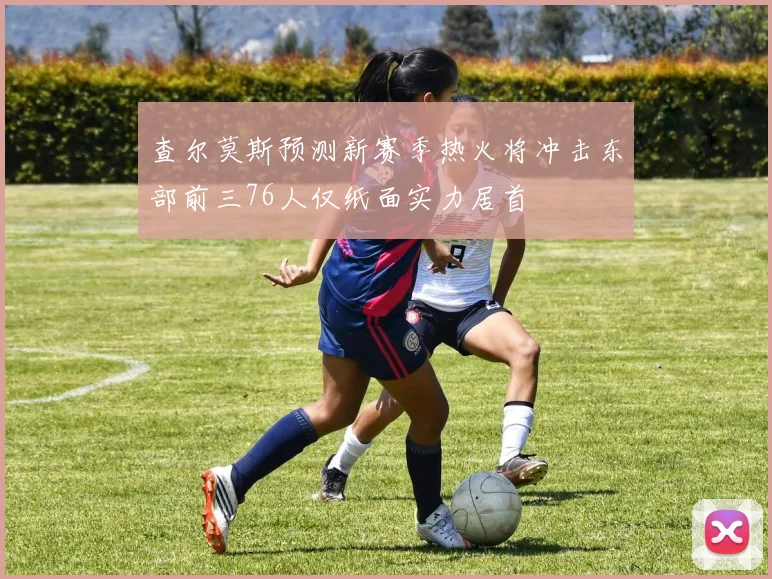 查尔莫斯预测新赛季热火将冲击东部前三76人仅纸面实力居首