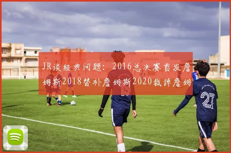 JR谈经典问题：2016总决赛首发詹姆斯2018替补詹姆斯2020裁掉詹姆斯的背后故事