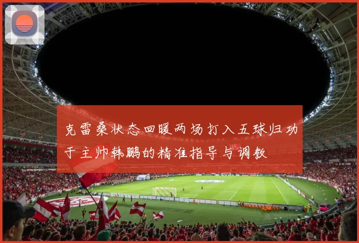 克雷桑状态回暖两场打入五球归功于主帅韩鹏的精准指导与调教