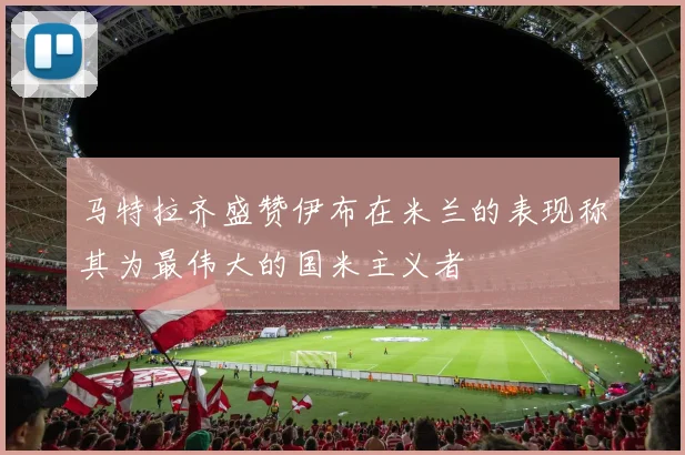 马特拉齐盛赞伊布在米兰的表现称其为最伟大的国米主义者