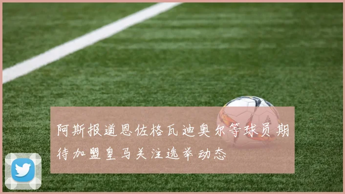阿斯报道恩佐格瓦迪奥尔等球员期待加盟皇马关注选举动态