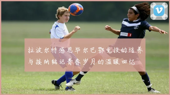 拉波尔特感恩毕尔巴鄂竞技的培养与接纳铭记青春岁月的温暖回忆
