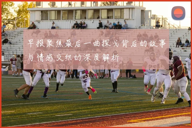 早报聚焦最后一曲探戈背后的故事与情感交织的深度解析