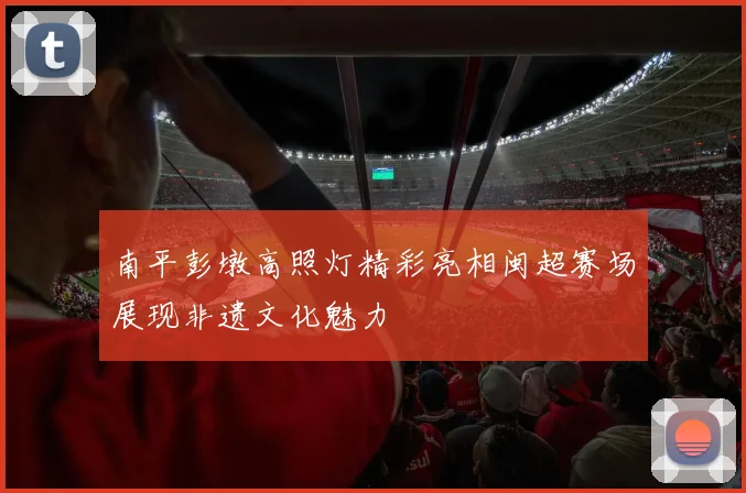 南平彭墩高照灯精彩亮相闽超赛场展现非遗文化魅力