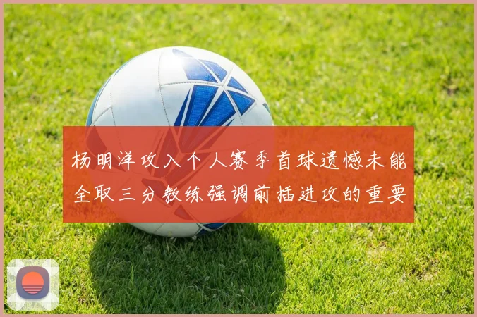 杨明洋攻入个人赛季首球遗憾未能全取三分教练强调前插进攻的重要性