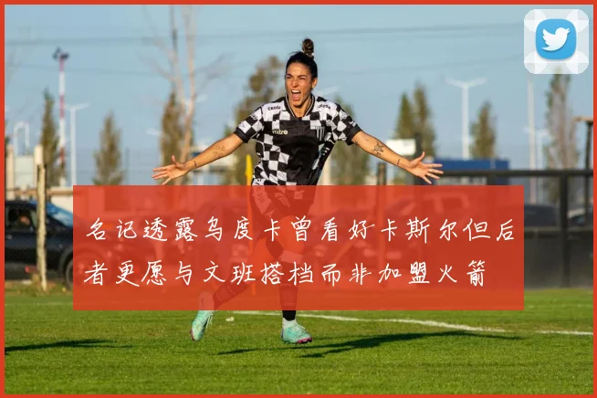 名记透露乌度卡曾看好卡斯尔但后者更愿与文班搭档而非加盟火箭
