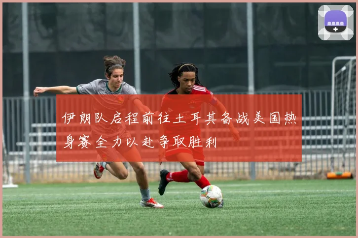 伊朗队启程前往土耳其备战美国热身赛全力以赴争取胜利